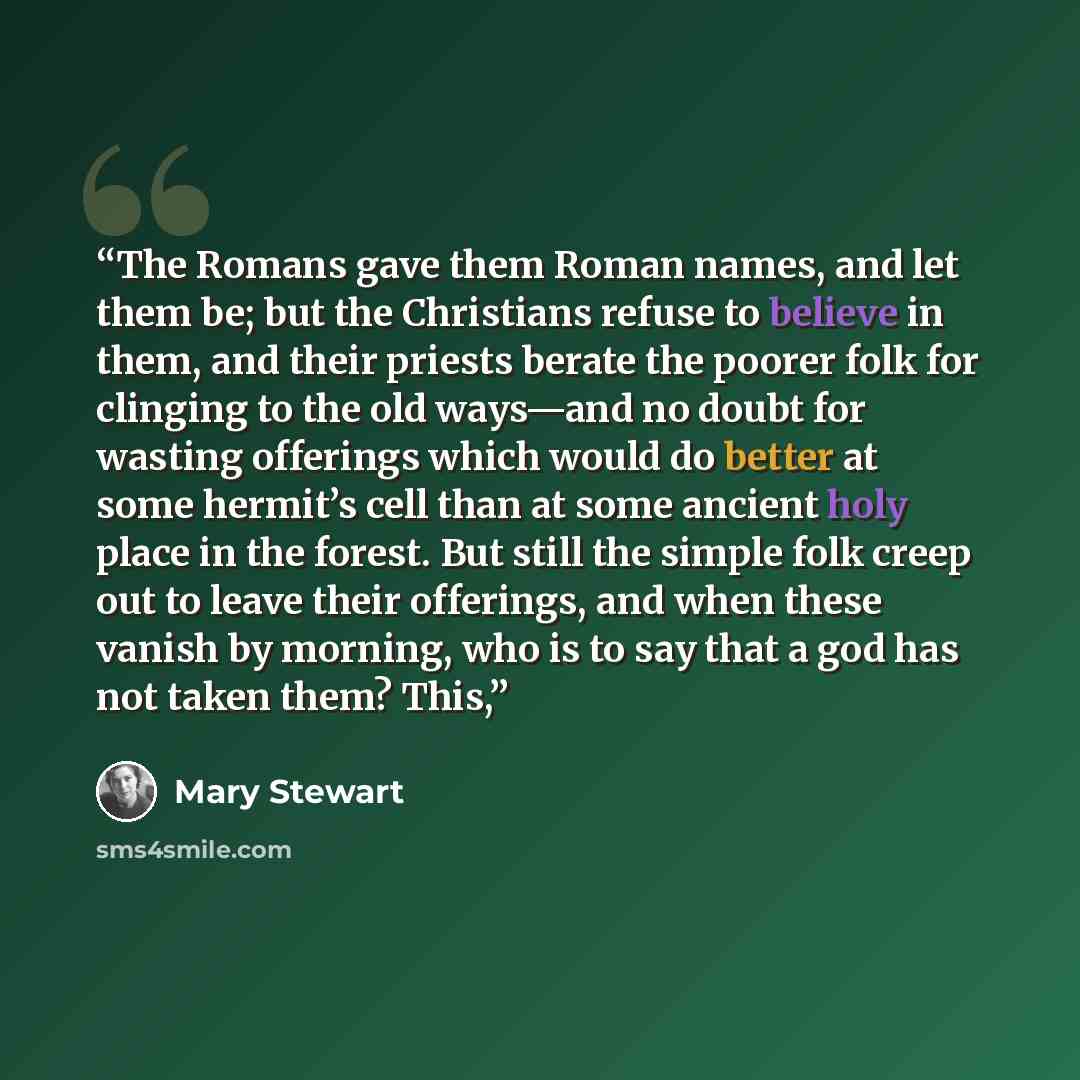“The Romans gave them Roman names, and let them be; but the Christians refuse to believe in them, and their priests berate the poorer folk for clinging to the old ways—and no doubt for wasting offerings which would do better at some hermit’s cell than at some ancient holy place in the forest. But…” quote by Mary Stewart