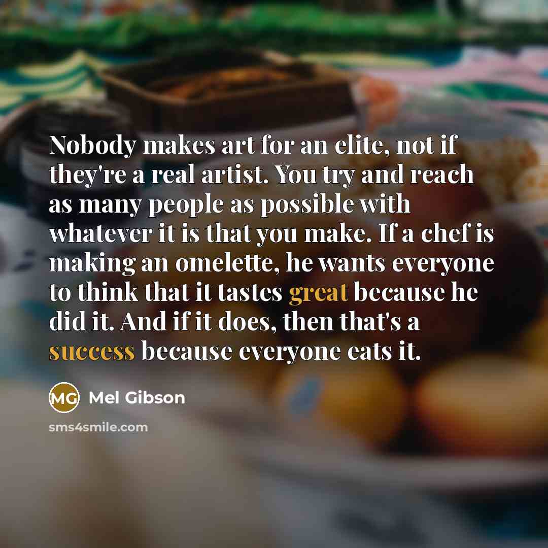 “Nobody makes art for an elite, not if they're a real artist. You try and reach as many people as possible with whatever it is that you make. If a chef is making an omelette, he wants everyone to think that it tastes great because he did it. And if it does, then that's a success because everyone…” quote by Mel Gibson