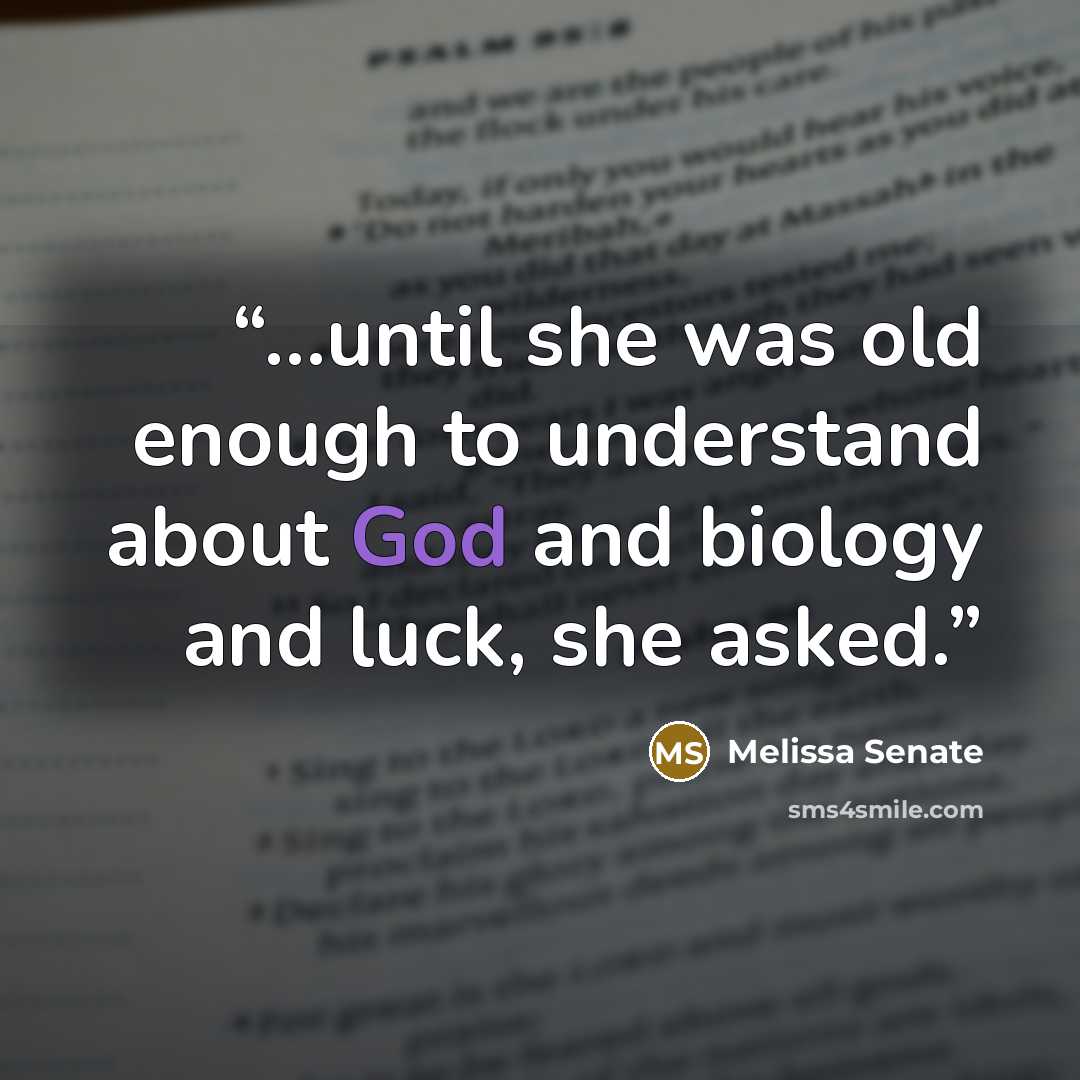 “...until she was old enough to understand about God and biology and luck, she asked.” quote by Melissa Senate