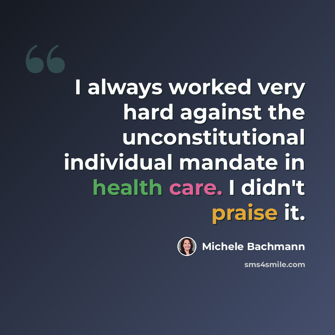 “I always worked very hard against the unconstitutional individual mandate in health care. I didn't praise it.” quote by Michele Bachmann