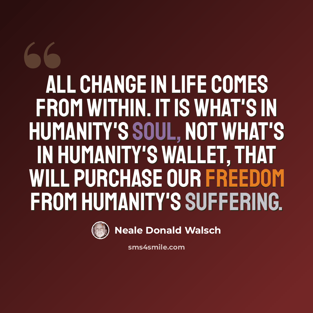 “All change in life comes from within. It is what's in humanity's soul, not what's in humanity's wallet, that will purchase our freedom from humanity's suffering.” quote by Neale Donald Walsch