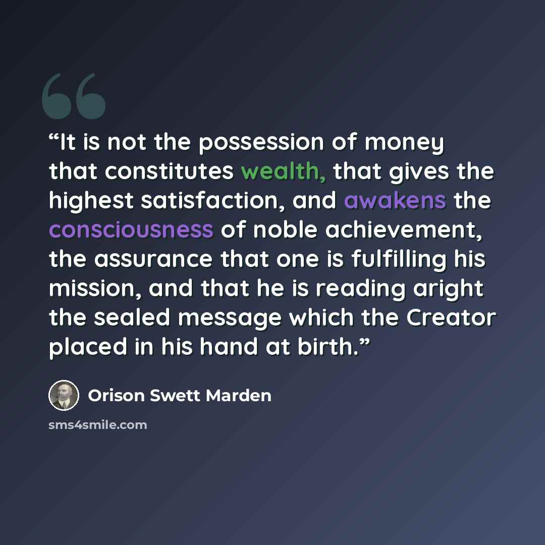 “It is not the possession of money that constitutes wealth, that gives the highest satisfaction, and awakens the consciousness of noble achievement, the assurance that one is fulfilling his mission, and that he is reading aright the sealed message which the Creator placed in his hand at birth.” quote by Orison Swett Marden
