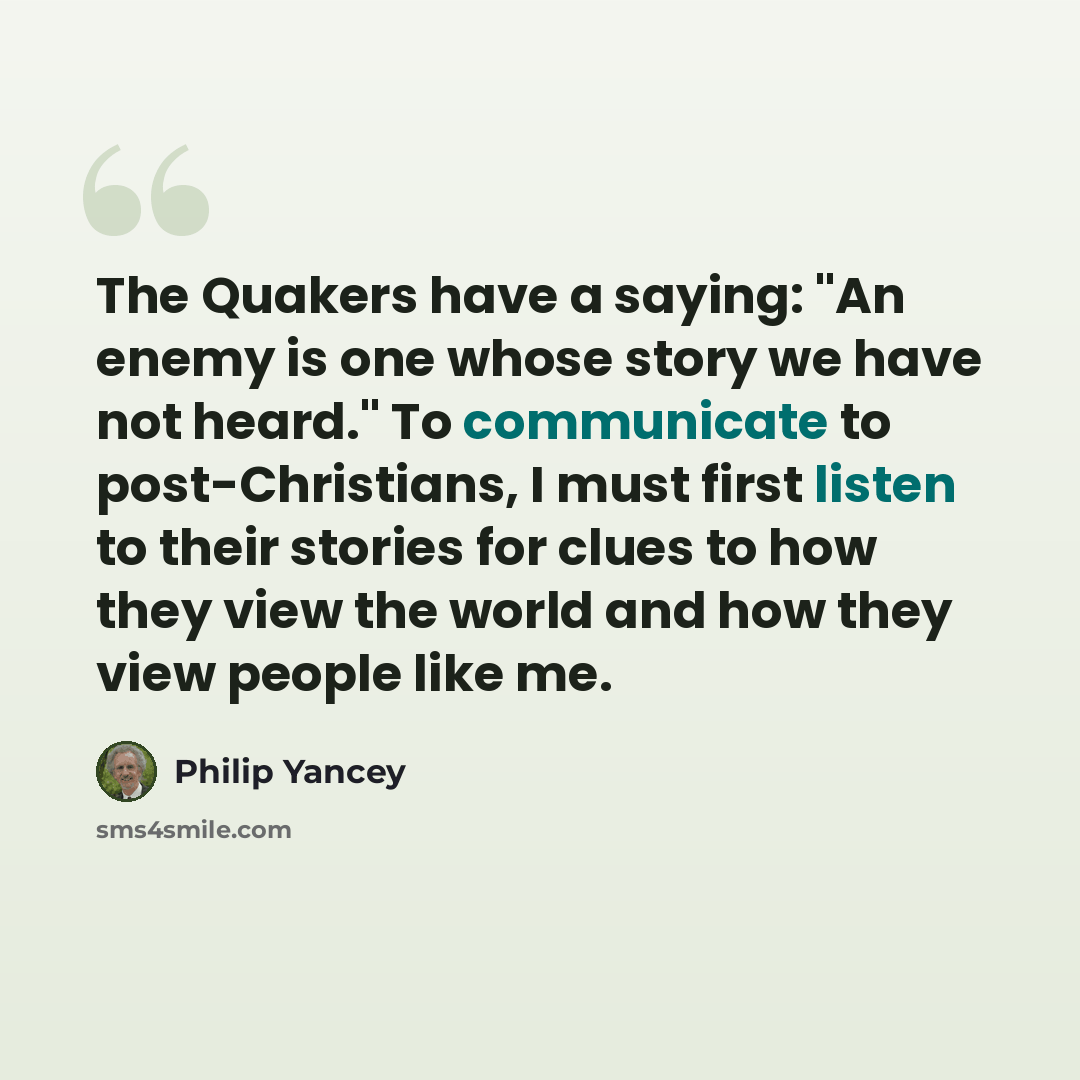 “The Quakers have a saying: "An enemy is one whose story we have not heard." To communicate to post-Christians, I must first listen to their stories for clues to how they view the world and how they view people like me.” quote by Philip Yancey