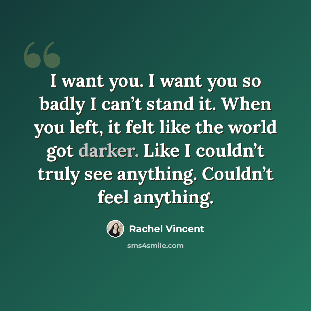 “I want you. I want you so badly I can’t stand it. When you left, it felt like the world got darker. Like I couldn’t truly see anything. Couldn’t feel anything.” quote by Rachel Vincent