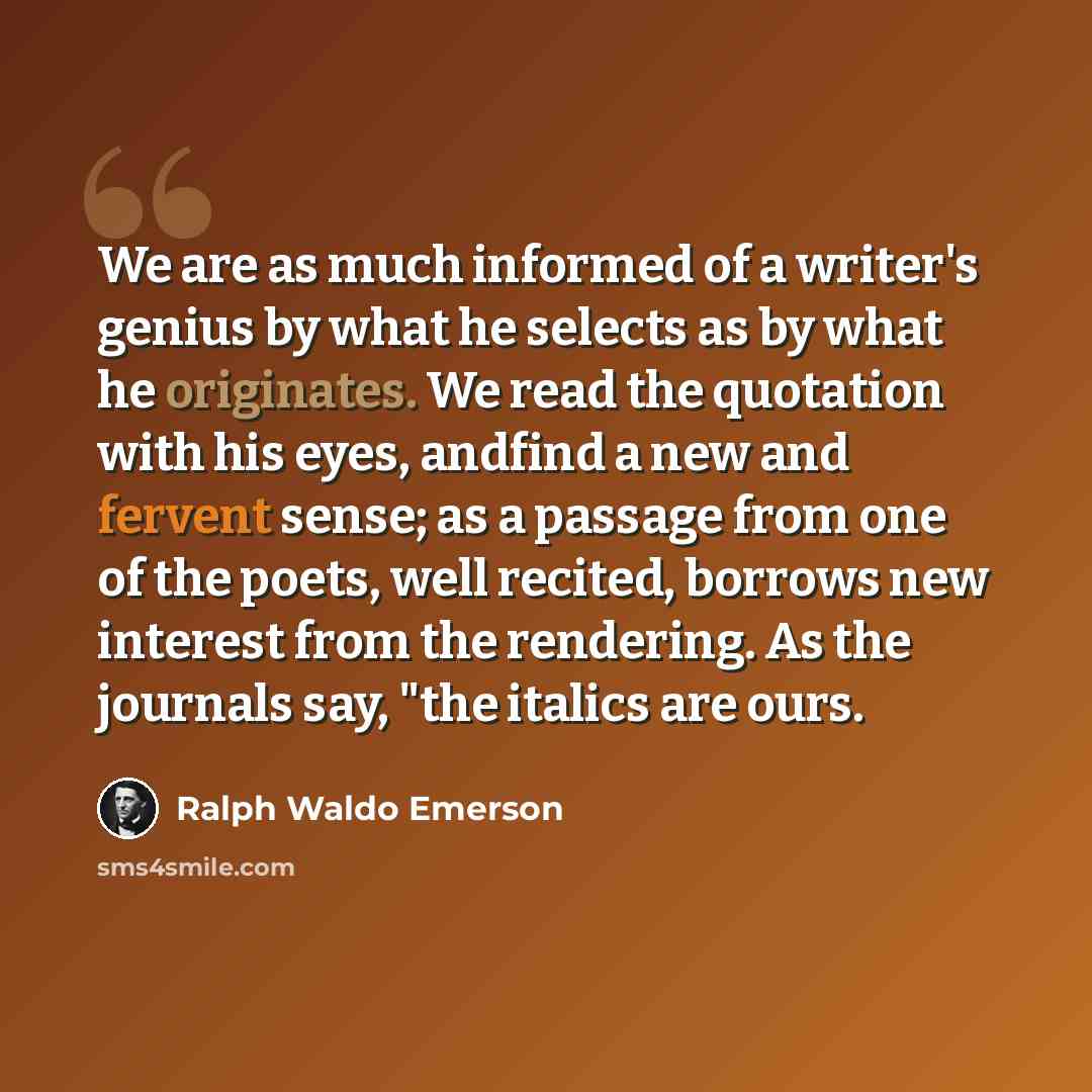 “We are as much informed of a writer's genius by what he selects as by what he originates. We read the quotation with his eyes, andfind a new and fervent sense; as a passage from one of the poets, well recited, borrows new interest from the rendering. As the journals say, "the italics are ours.” quote by Ralph Waldo Emerson