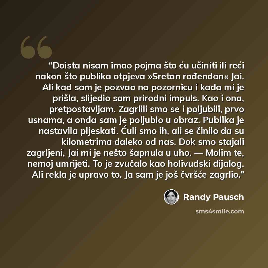 “Doista nisam imao pojma što ću učiniti ili reći nakon što publika otpjeva »Sretan rođendan« Jai. Ali kad sam je pozvao na pozornicu i kada mi je prišla, slijedio sam prirodni impuls. Kao i ona, pretpostavljam. Zagrlili smo se i poljubili, prvo usnama, a onda sam je poljubio u obraz. Publika je…” quote by Randy Pausch