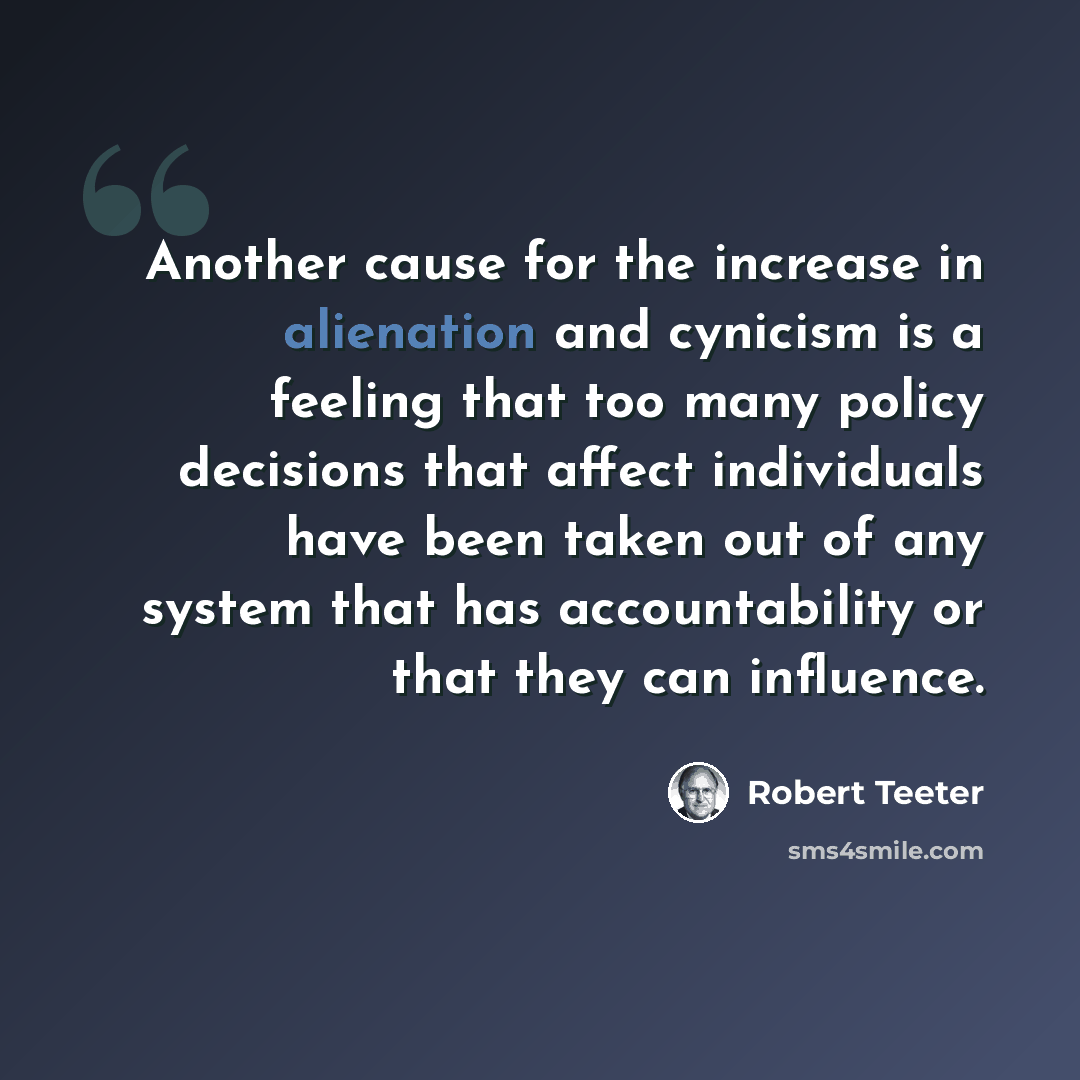 “Another cause for the increase in alienation and cynicism is a feeling that too many policy decisions that affect individuals have been taken out of any system that has accountability or that they can influence.” quote by Robert Teeter