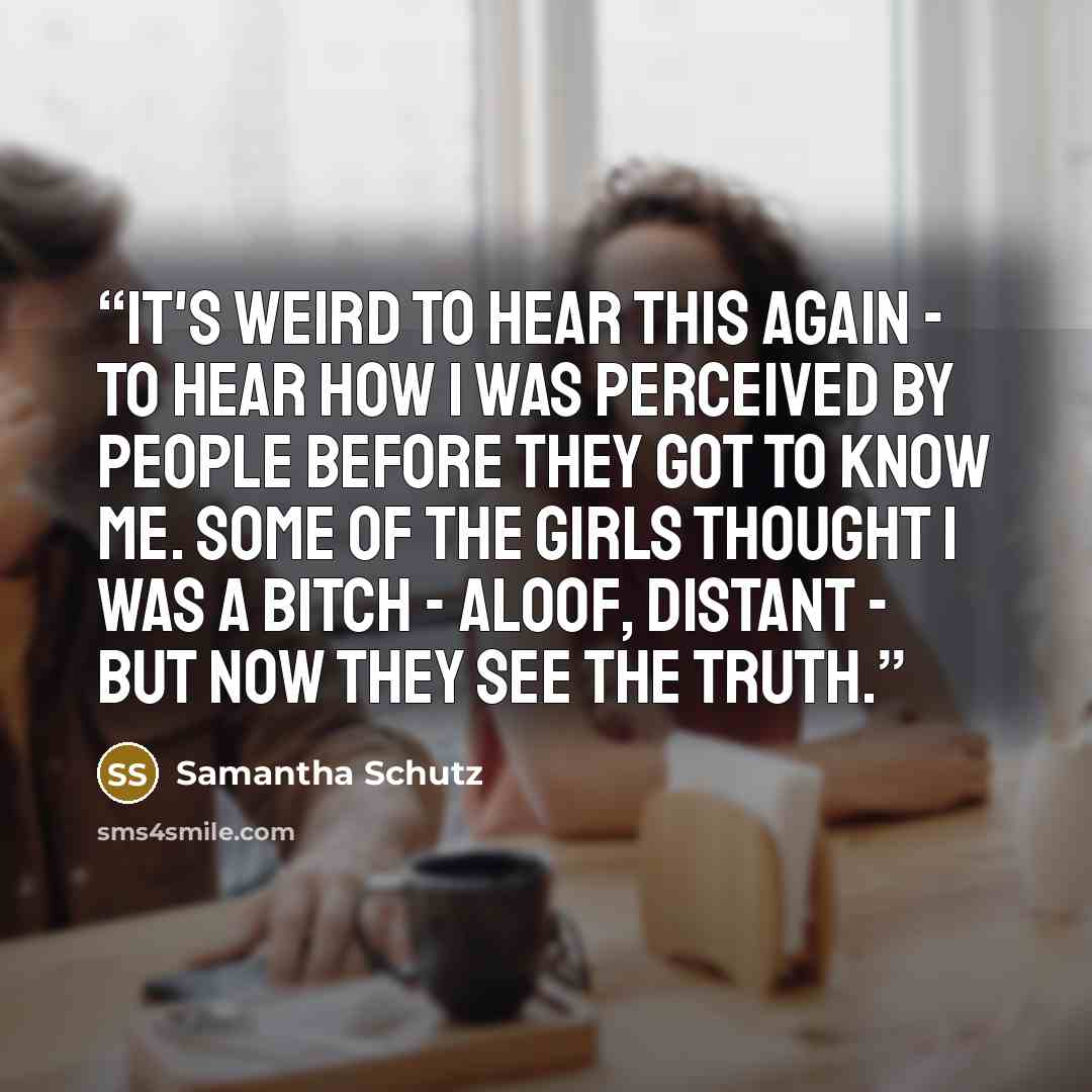 “It's weird to hear this again - to hear how I was perceived by people before they got to know me. Some of the girls thought I was a bitch - aloof, distant - but now they see the truth.” quote by Samantha Schutz
