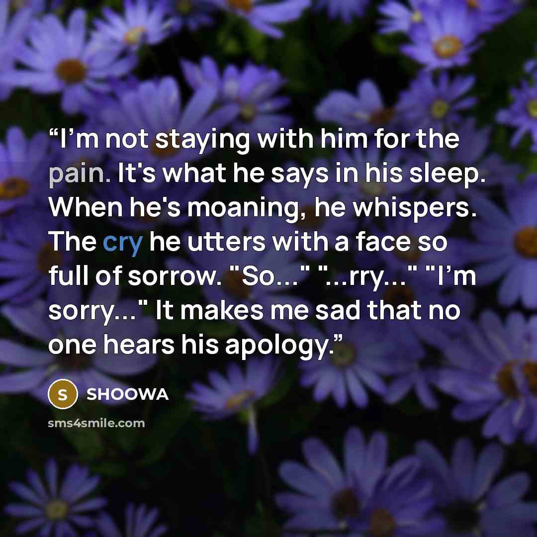 “I'm not staying with him for the pain. It's what he says in his sleep. When he's moaning, he whispers. The cry he utters with a face so full of sorrow. "So..." "...rry..." "I'm sorry..." It makes me sad that no one hears his apology.” quote by SHOOWA