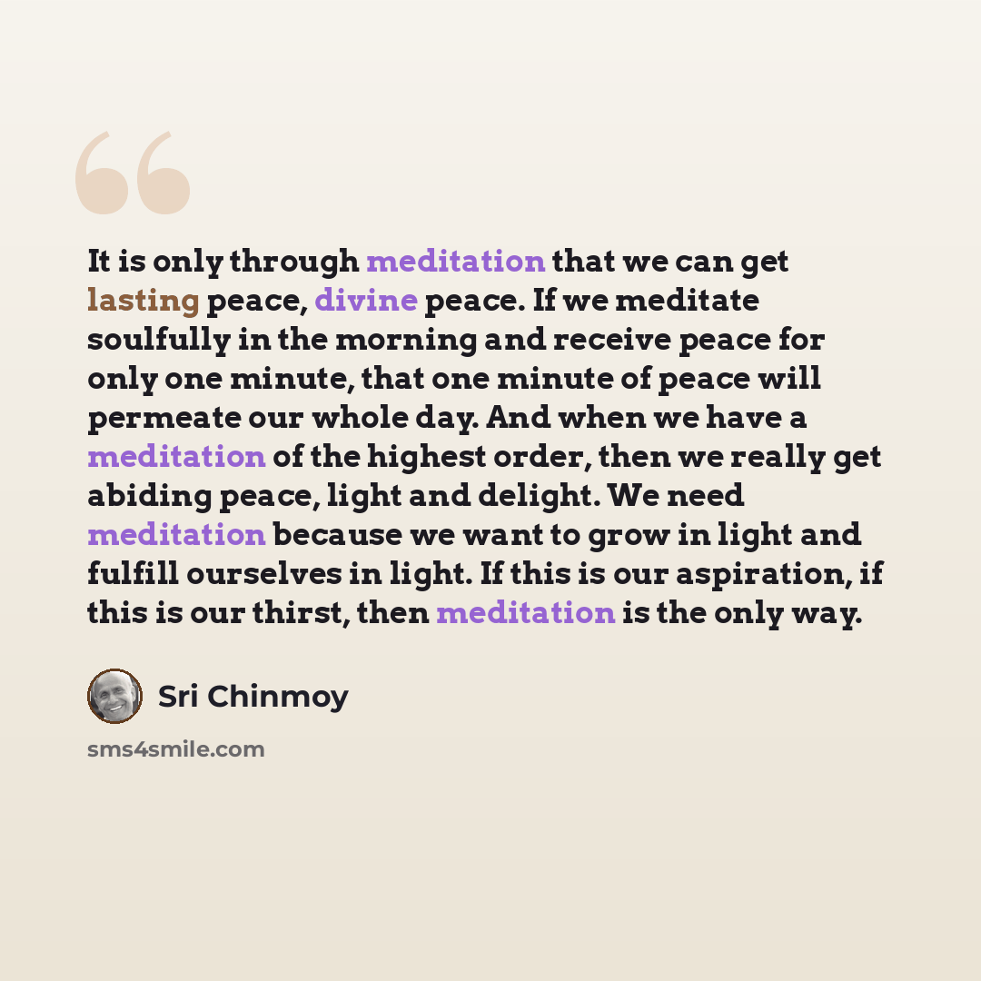 “It is only through meditation that we can get lasting peace, divine peace. If we meditate soulfully in the morning and receive peace for only one minute, that one minute of peace will permeate our whole day. And when we have a meditation of the highest order, then we really get abiding peace…” quote by Sri Chinmoy