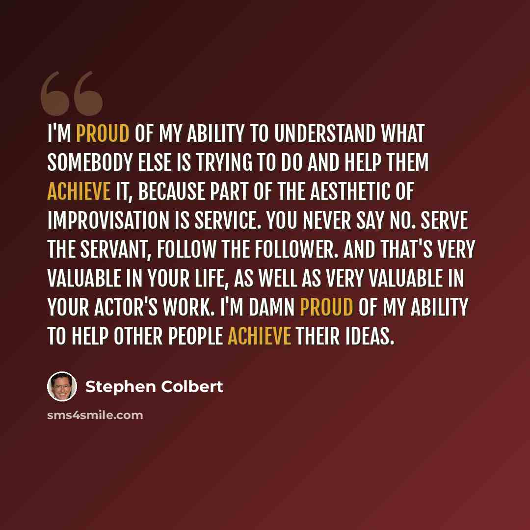 “I'm proud of my ability to understand what somebody else is trying to do and help them achieve it, because part of the aesthetic of improvisation is service. You never say no. Serve the servant, follow the follower. And that's very valuable in your life, as well as very valuable in your actor's…” quote by Stephen Colbert