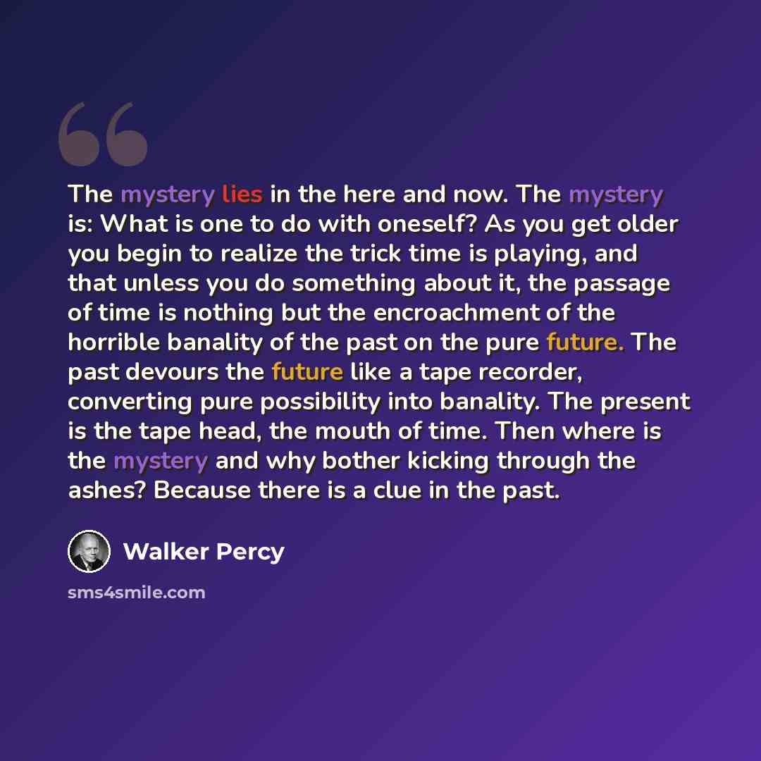 “The mystery lies in the here and now. The mystery is: What is one to do with oneself? As you get older you begin to realize the trick time is playing, and that unless you do something about it, the passage of time is nothing but the encroachment of the horrible banality of the past on the pure…” quote by Walker Percy