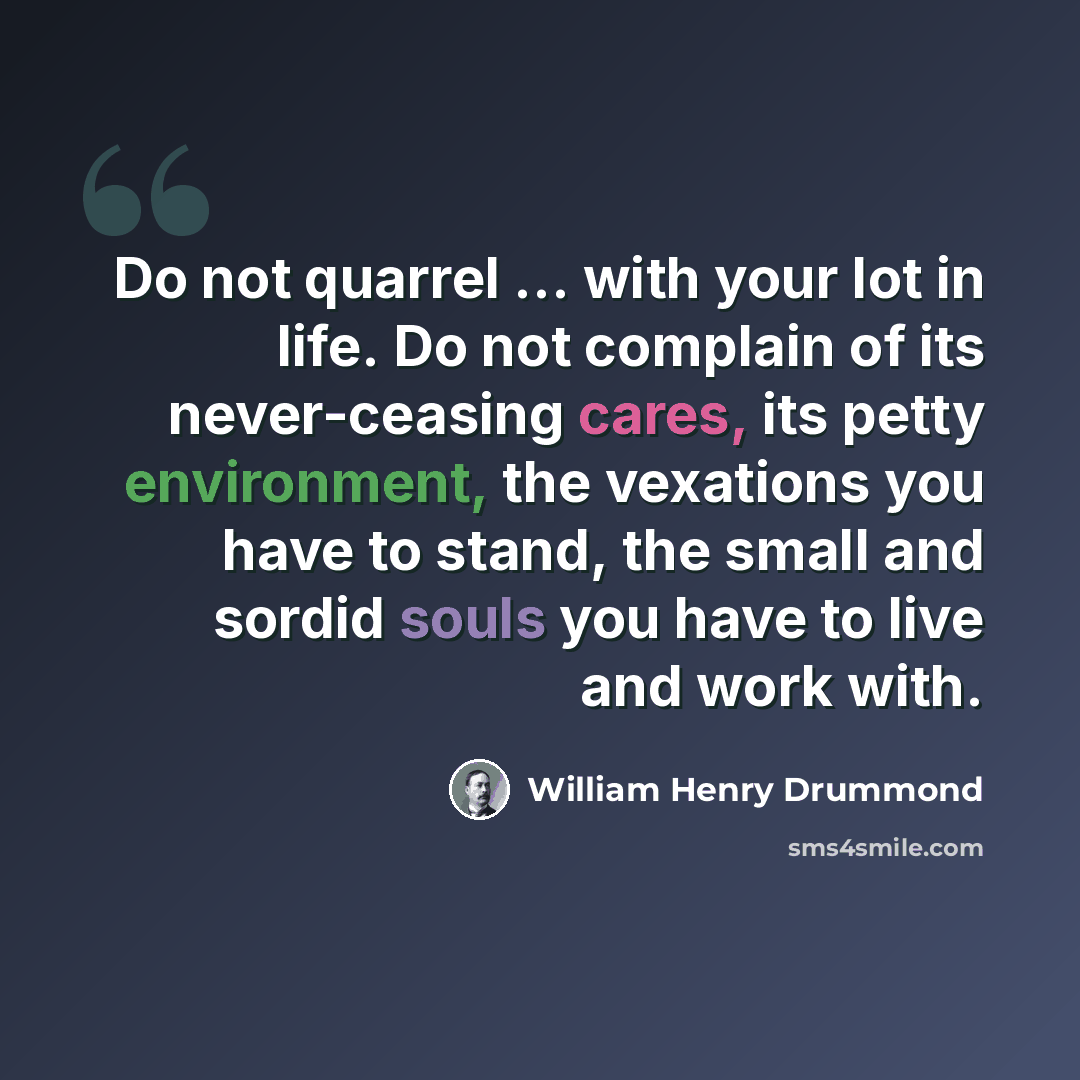 “Do not quarrel ... with your lot in life. Do not complain of its never-ceasing cares, its petty environment, the vexations you have to stand, the small and sordid souls you have to live and work with.” quote by William Henry Drummond