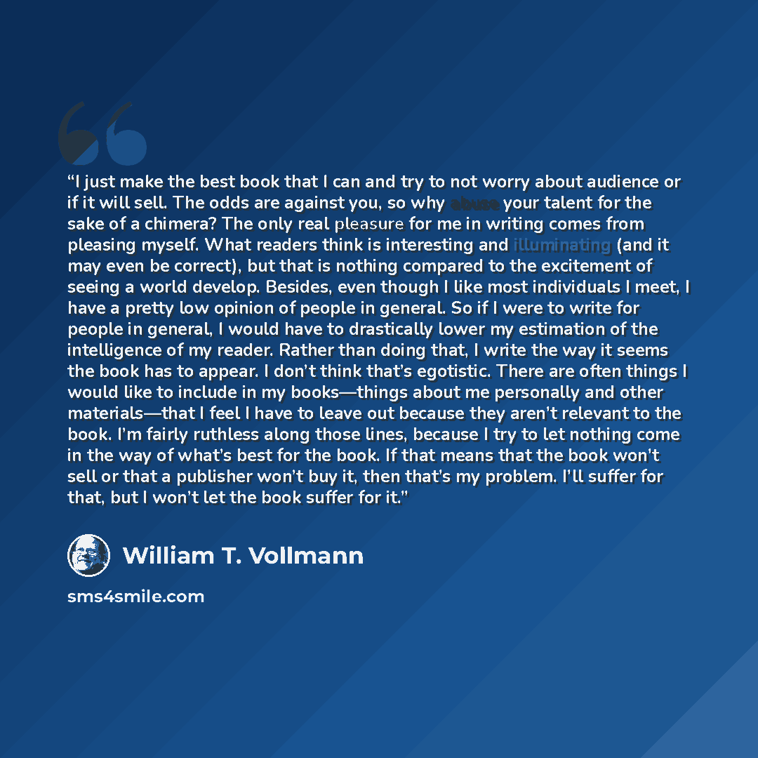 “I just make the best book that I can and try to not worry about audience or if it will sell. The odds are against you, so why abuse your talent for the sake of a chimera? The only real pleasure for me in writing comes from pleasing myself. What readers think is interesting and illuminating (and it…” quote by William T. Vollmann
