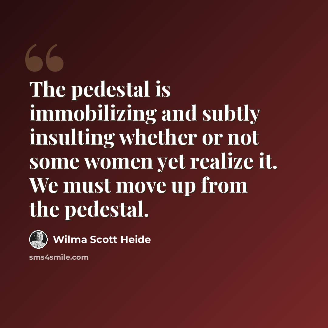 “The pedestal is immobilizing and subtly insulting whether or not some women yet realize it. We must move up from the pedestal.” quote by Wilma Scott Heide