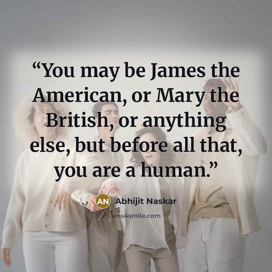 “You may be James the American, or Mary the British, or anything else, but before all that, you are a human.” quote by Abhijit Naskar
