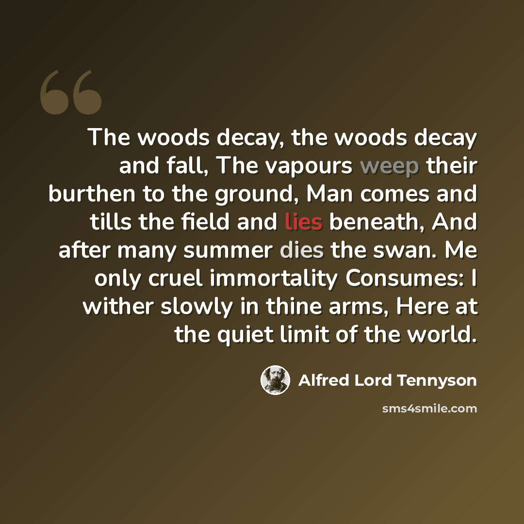 “The woods decay, the woods decay and fall, The vapours weep their burthen to the ground, Man comes and tills the field and lies beneath, And after many summer dies the swan. Me only cruel immortality Consumes: I wither slowly in thine arms, Here at the quiet limit of the world.” quote by Alfred Lord Tennyson