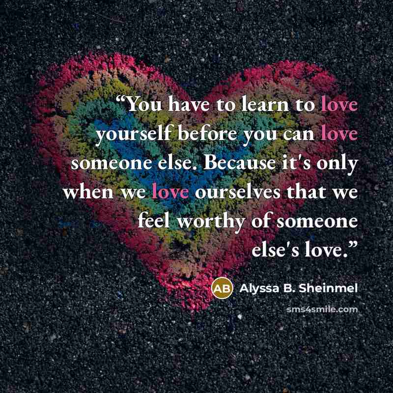 “You have to learn to love yourself before you can love someone else. Because it's only when we love ourselves that we feel worthy of someone else's love.” quote by Alyssa B. Sheinmel