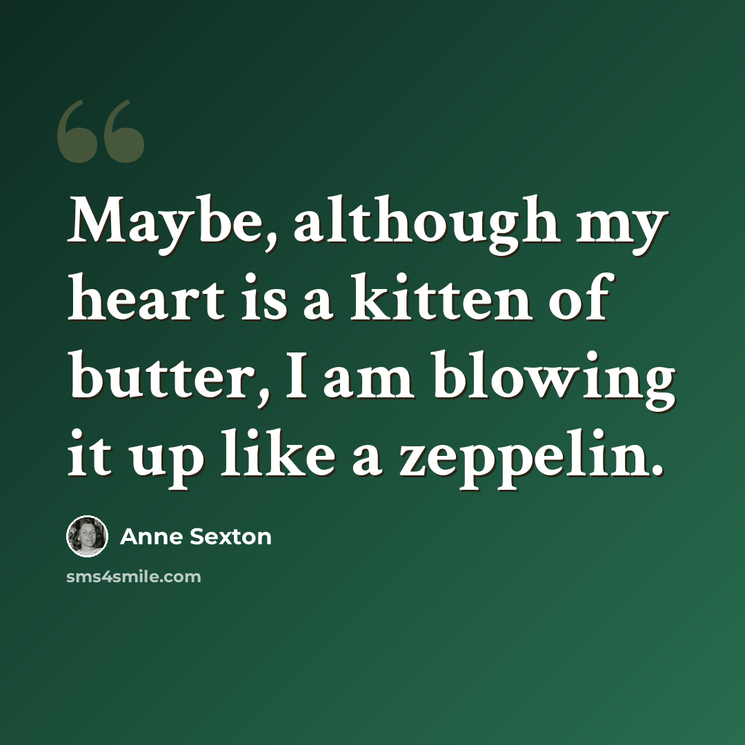 “Maybe, although my heart is a kitten of butter, I am blowing it up like a zeppelin.” quote by Anne Sexton