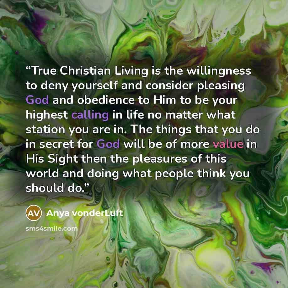 “True Christian Living is the willingness to deny yourself and consider pleasing God and obedience to Him to be your highest calling in life no matter what station you are in. The things that you do in secret for God will be of more value in His Sight then the pleasures of this world and doing what…” quote by Anya vonderLuft