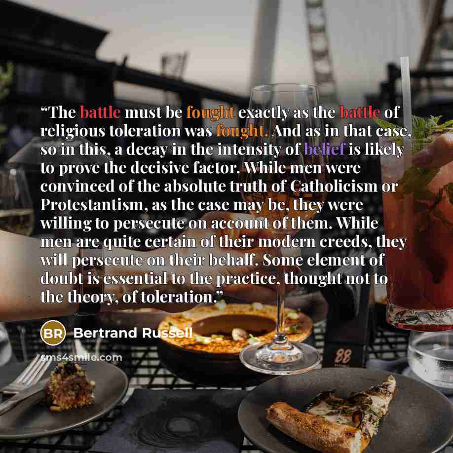 “The battle must be fought exactly as the battle of religious toleration was fought. And as in that case, so in this, a decay in the intensity of belief is likely to prove the decisive factor. While men were convinced of the absolute truth of Catholicism or Protestantism, as the case may be, they…” quote by Bertrand Russell
