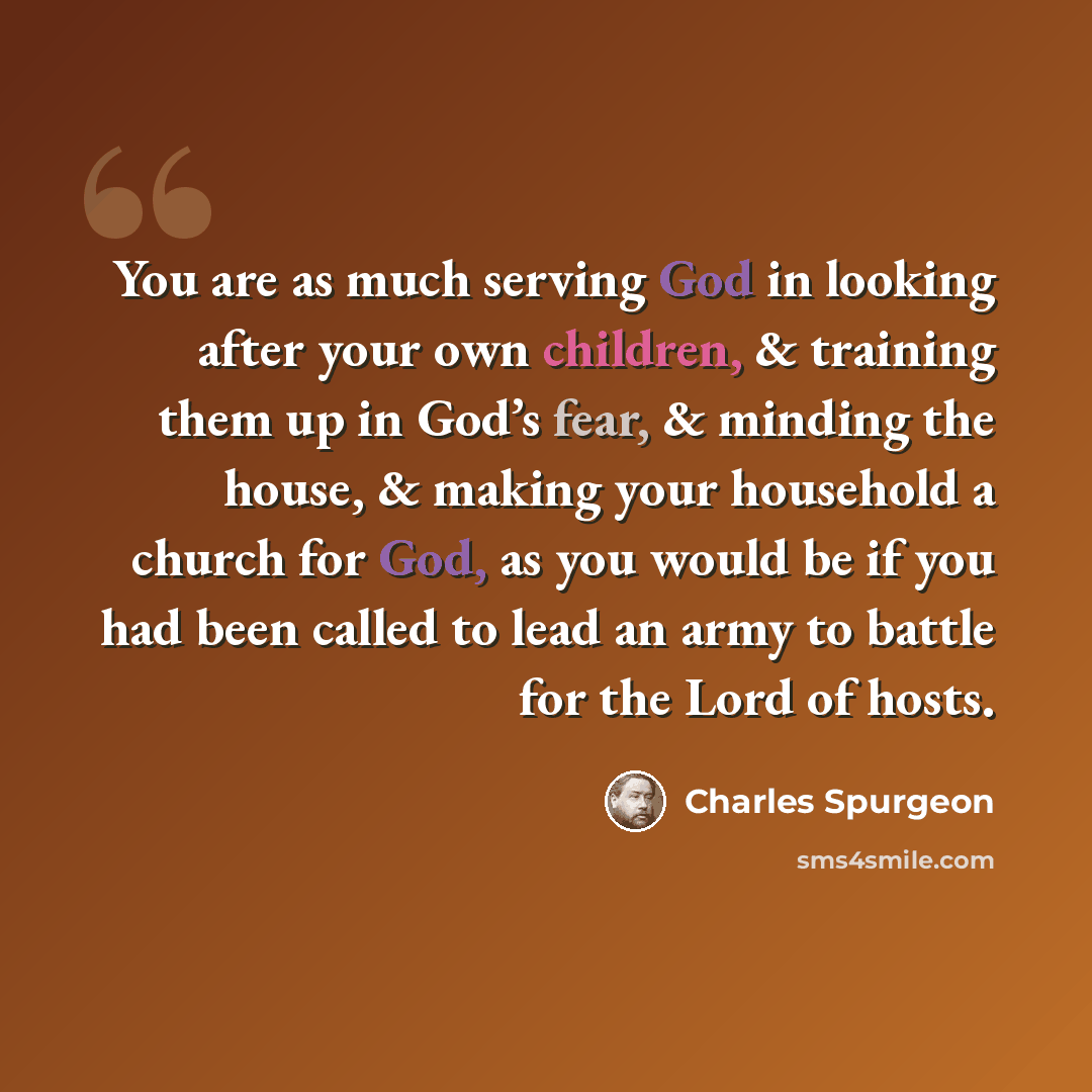 “You are as much serving God in looking after your own children, & training them up in God’s fear, & minding the house, & making your household a church for God, as you would be if you had been called to lead an army to battle for the Lord of hosts.” quote by Charles Spurgeon