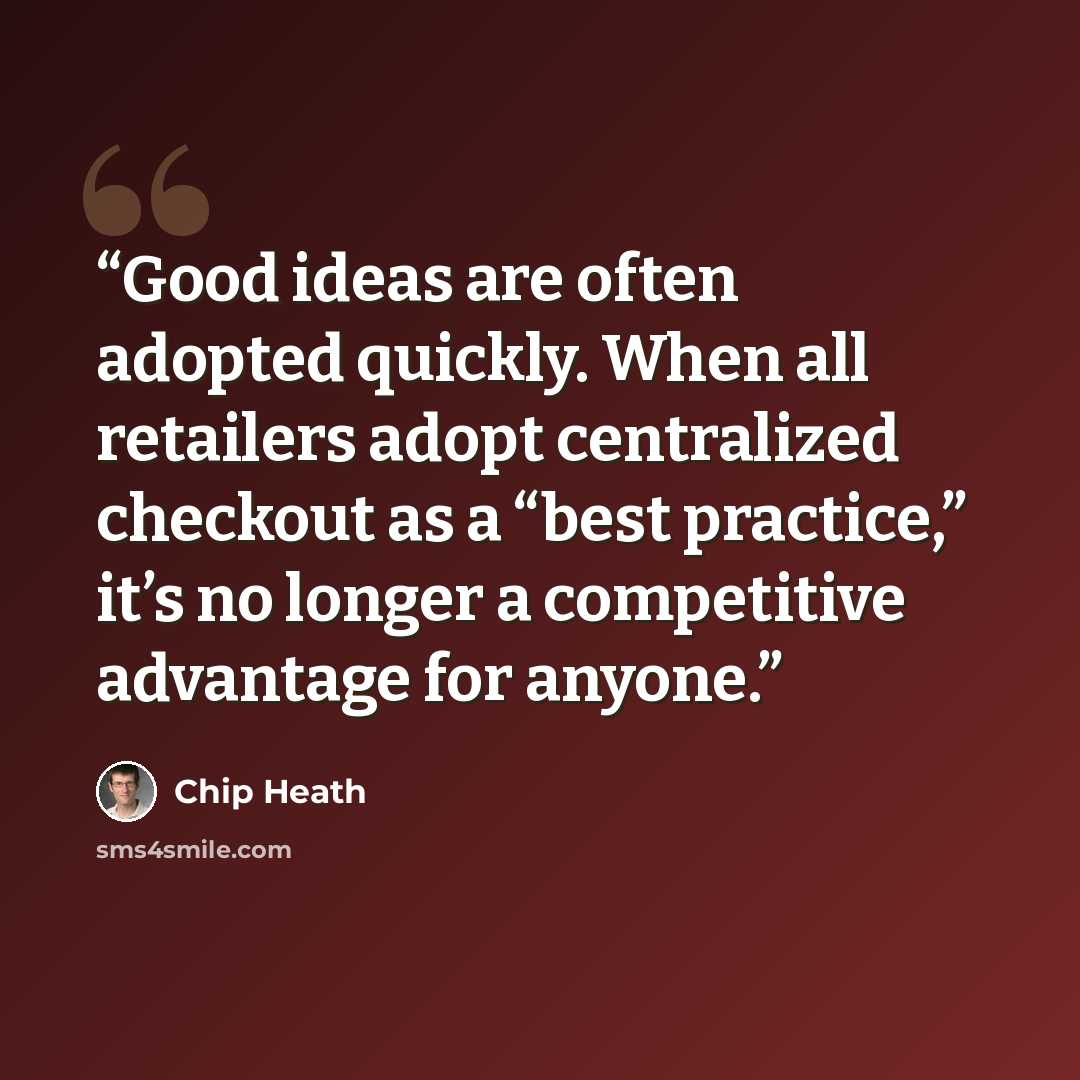 “Good ideas are often adopted quickly. When all retailers adopt centralized checkout as a “best practice,” it’s no longer a competitive advantage for anyone.” quote by Chip Heath