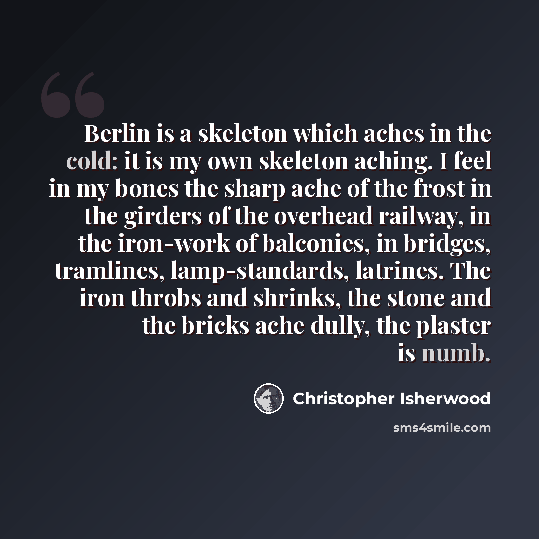 “Berlin is a skeleton which aches in the cold: it is my own skeleton aching. I feel in my bones the sharp ache of the frost in the girders of the overhead railway, in the iron-work of balconies, in bridges, tramlines, lamp-standards, latrines. The iron throbs and shrinks, the stone and the bricks…” quote by Christopher Isherwood