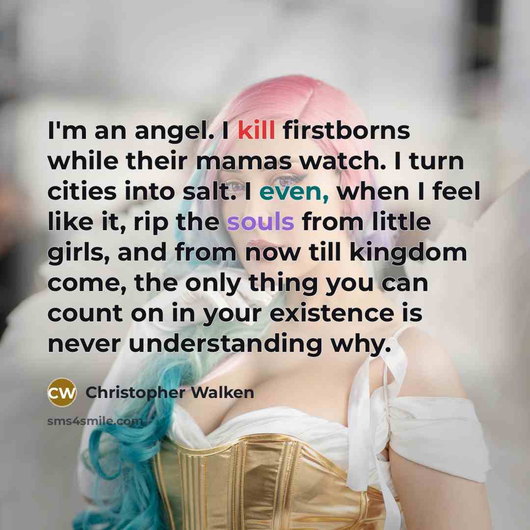 “I'm an angel. I kill firstborns while their mamas watch. I turn cities into salt. I even, when I feel like it, rip the souls from little girls, and from now till kingdom come, the only thing you can count on in your existence is never understanding why.” quote by Christopher Walken