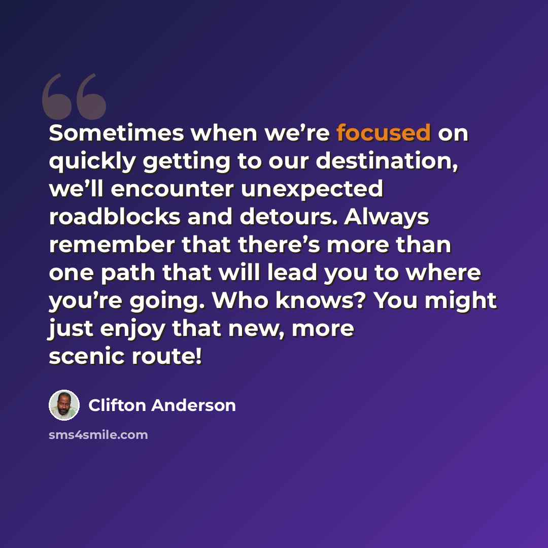 “Sometimes when we’re focused on quickly getting to our destination, we’ll encounter unexpected roadblocks and detours. Always remember that there’s more than one path that will lead you to where you’re going. Who knows? You might just enjoy that new, more scenic route!” quote by Clifton Anderson