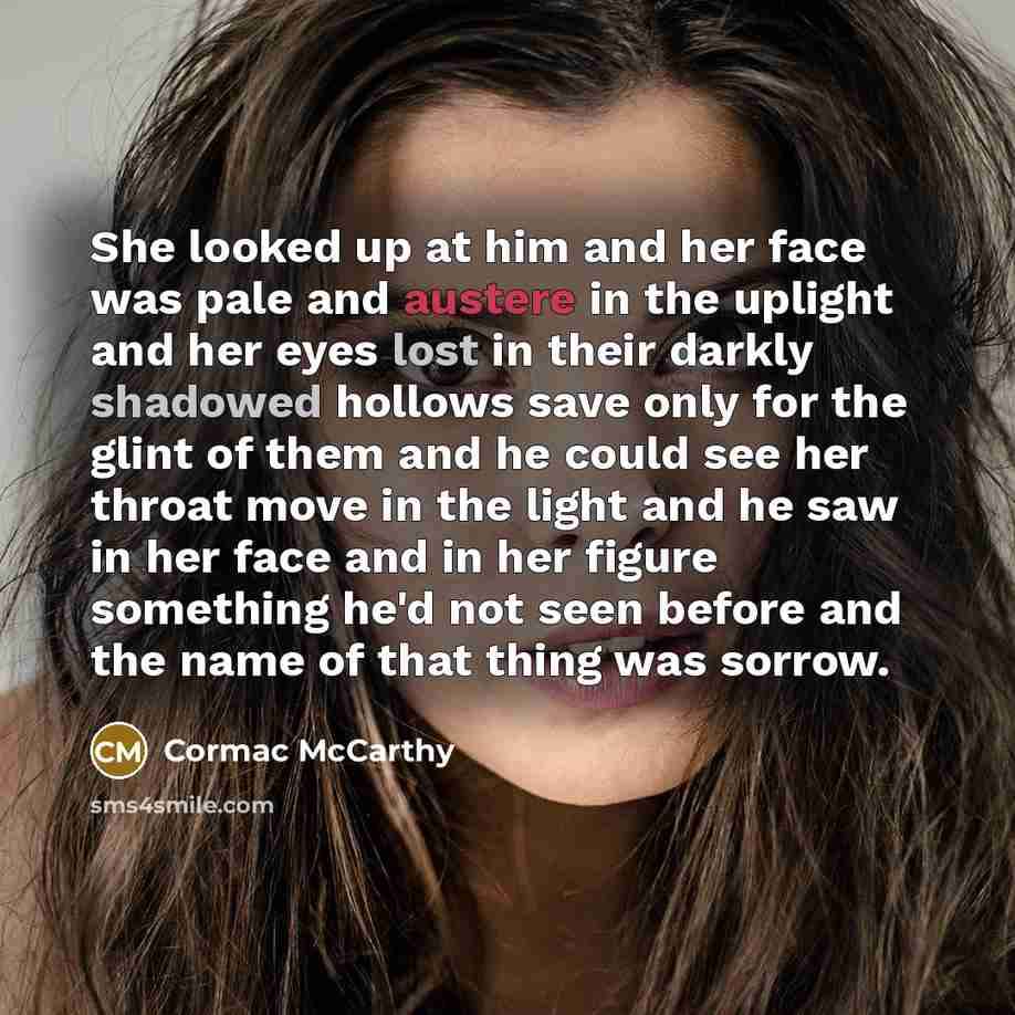 “She looked up at him and her face was pale and austere in the uplight and her eyes lost in their darkly shadowed hollows save only for the glint of them and he could see her throat move in the light and he saw in her face and in her figure something he'd not seen before and the name of that thing…” quote by Cormac McCarthy