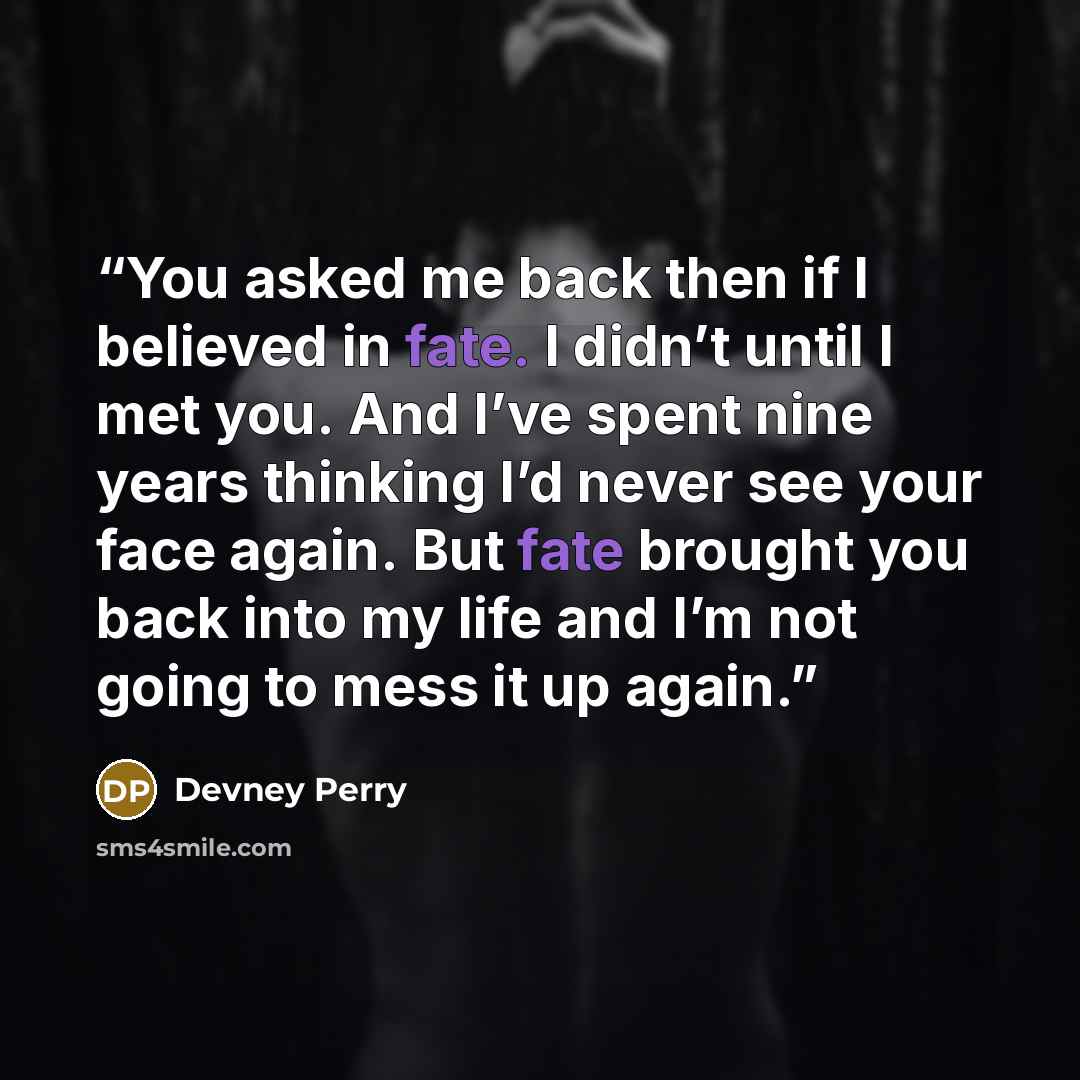 “You asked me back then if I believed in fate. I didn’t until I met you. And I’ve spent nine years thinking I’d never see your face again. But fate brought you back into my life and I’m not going to mess it up again.” quote by Devney Perry