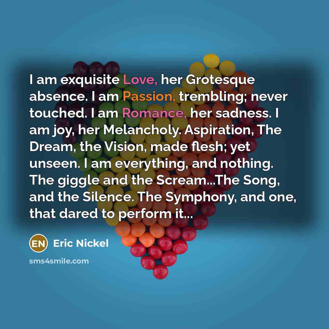 “I am exquisite Love, her Grotesque absence. I am Passion, trembling; never touched. I am Romance, her sadness. I am joy, her Melancholy. Aspiration, The Dream, the Vision, made flesh; yet unseen. I am everything, and nothing. The giggle and the Scream...The Song, and the Silence. The Symphony, and…” quote by Eric Nickel