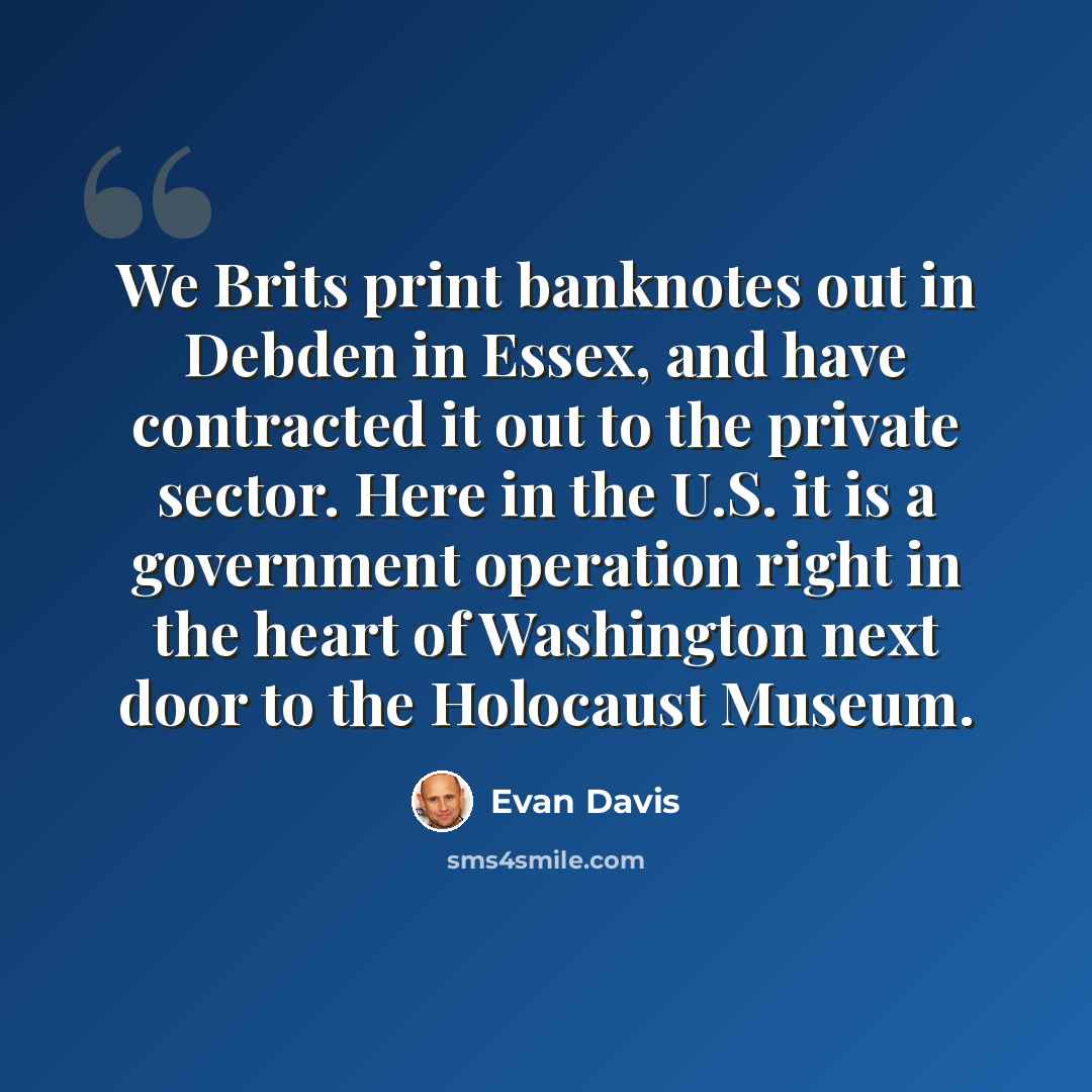 “We Brits print banknotes out in Debden in Essex, and have contracted it out to the private sector. Here in the U.S. it is a government operation right in the heart of Washington next door to the Holocaust Museum.” quote by Evan Davis
