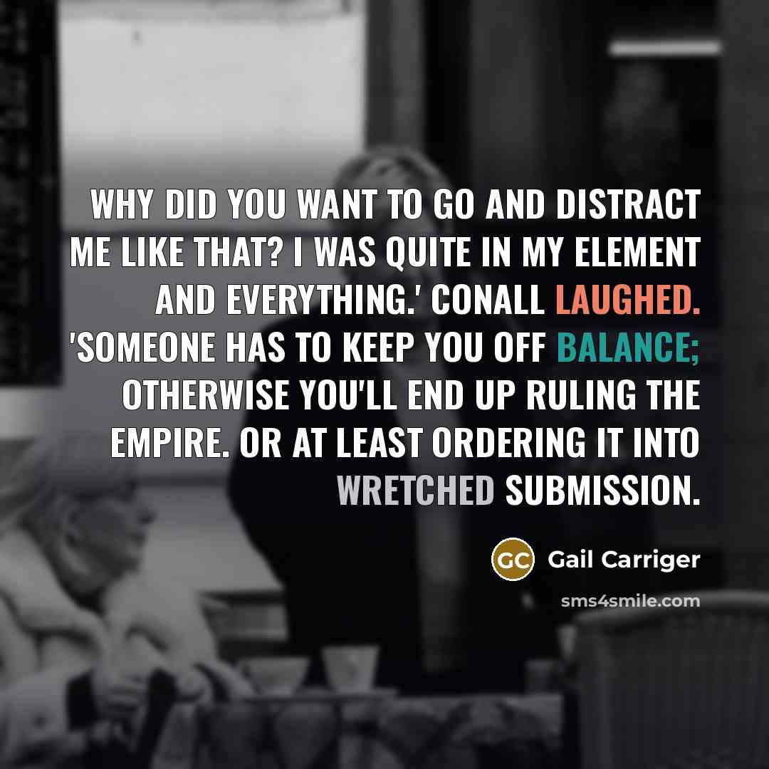 “Why did you want to go and distract me like that? I was quite in my element and everything.' Conall laughed. 'Someone has to keep you off balance; otherwise you'll end up ruling the empire. Or at least ordering it into wretched submission.” quote by Gail Carriger