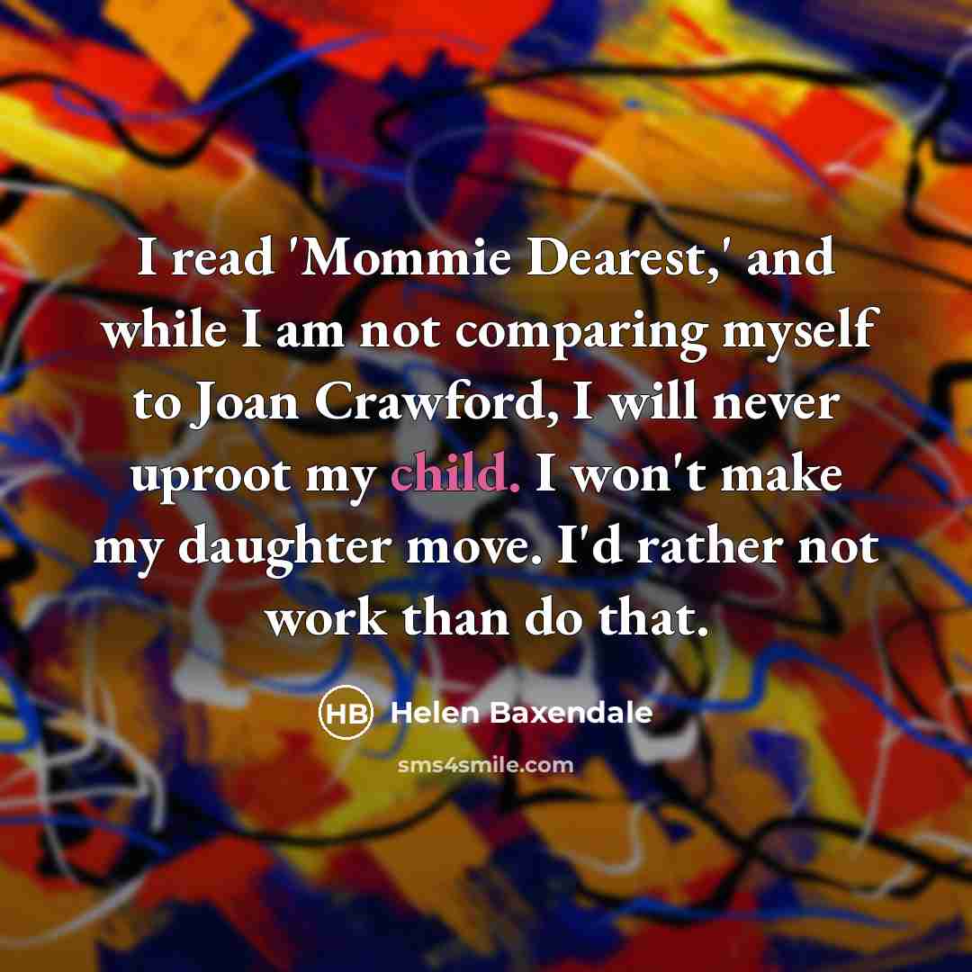 “I read 'Mommie Dearest,' and while I am not comparing myself to Joan Crawford, I will never uproot my child. I won't make my daughter move. I'd rather not work than do that.” quote by Helen Baxendale