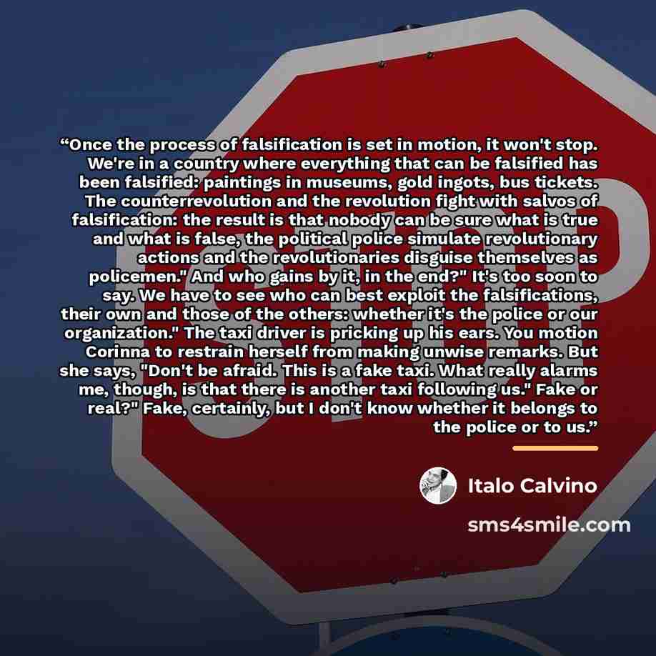 “Once the process of falsification is set in motion, it won't stop. We're in a country where everything that can be falsified has been falsified: paintings in museums, gold ingots, bus tickets. The counterrevolution and the revolution fight with salvos of falsification: the result is that nobody…” quote by Italo Calvino