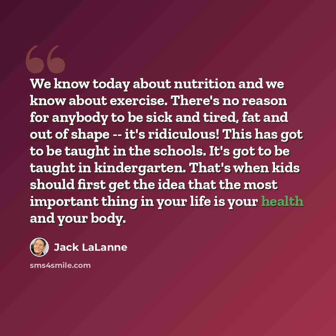 “We know today about nutrition and we know about exercise. There's no reason for anybody to be sick and tired, fat and out of shape -- it's ridiculous! This has got to be taught in the schools. It's got to be taught in kindergarten. That's when kids should first get the idea that the most important…” quote by Jack LaLanne
