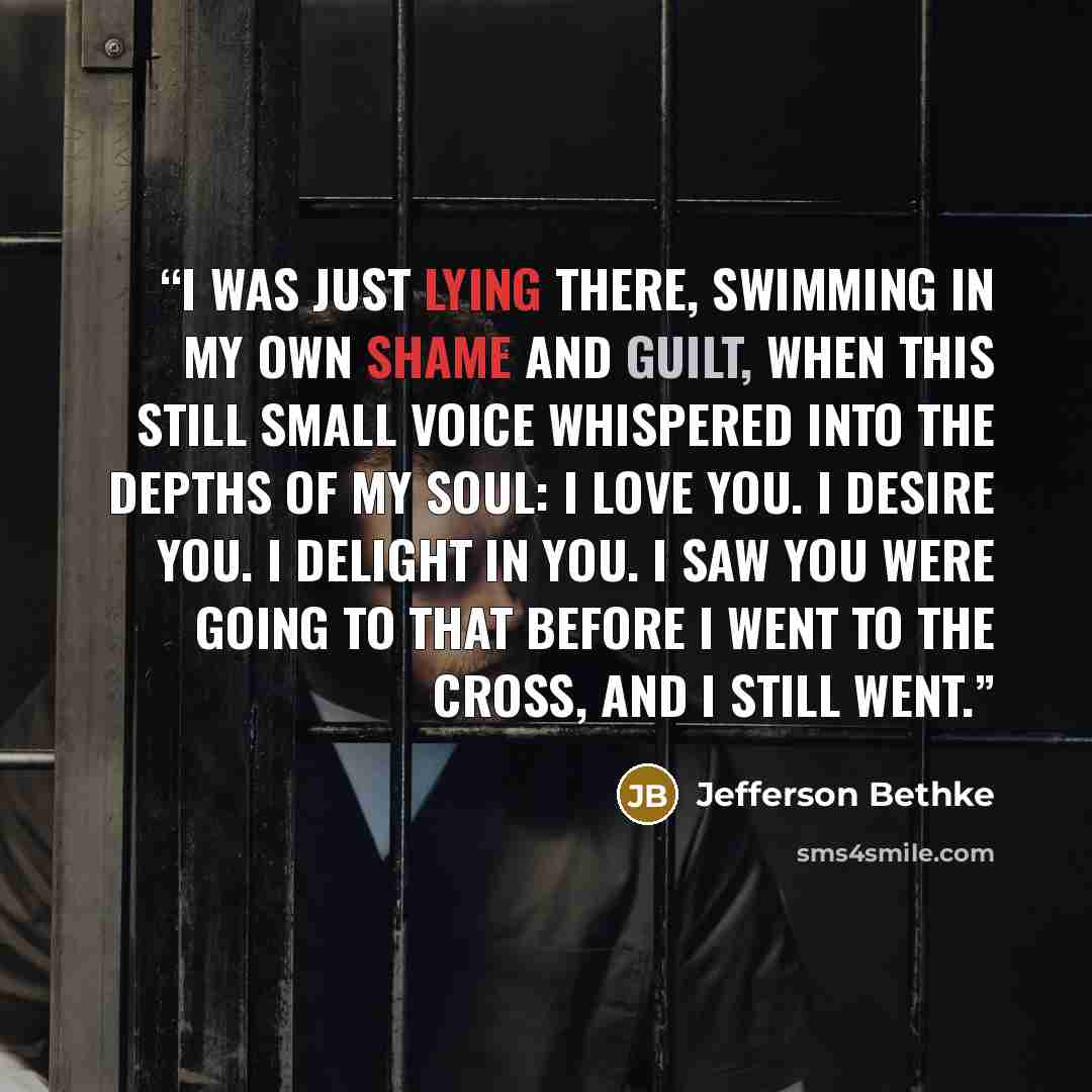 “I was just lying there, swimming in my own shame and guilt, when this still small voice whispered into the depths of my soul: I love you. I desire you. I delight in you. I saw you were going to that before I went to the cross, and I still went.” quote by Jefferson Bethke