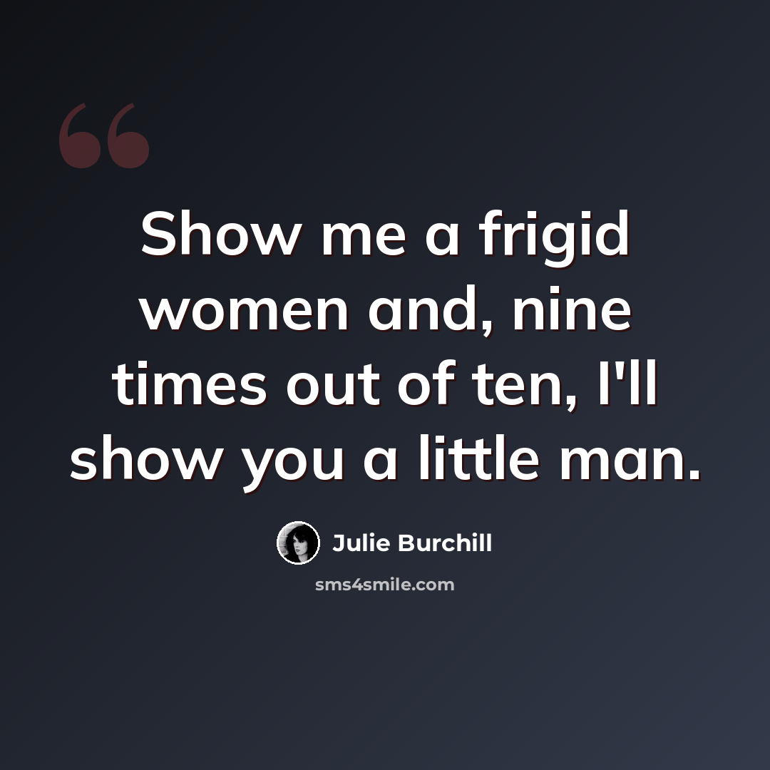 “Show me a frigid women and, nine times out of ten, I'll show you a little man.” quote by Julie Burchill