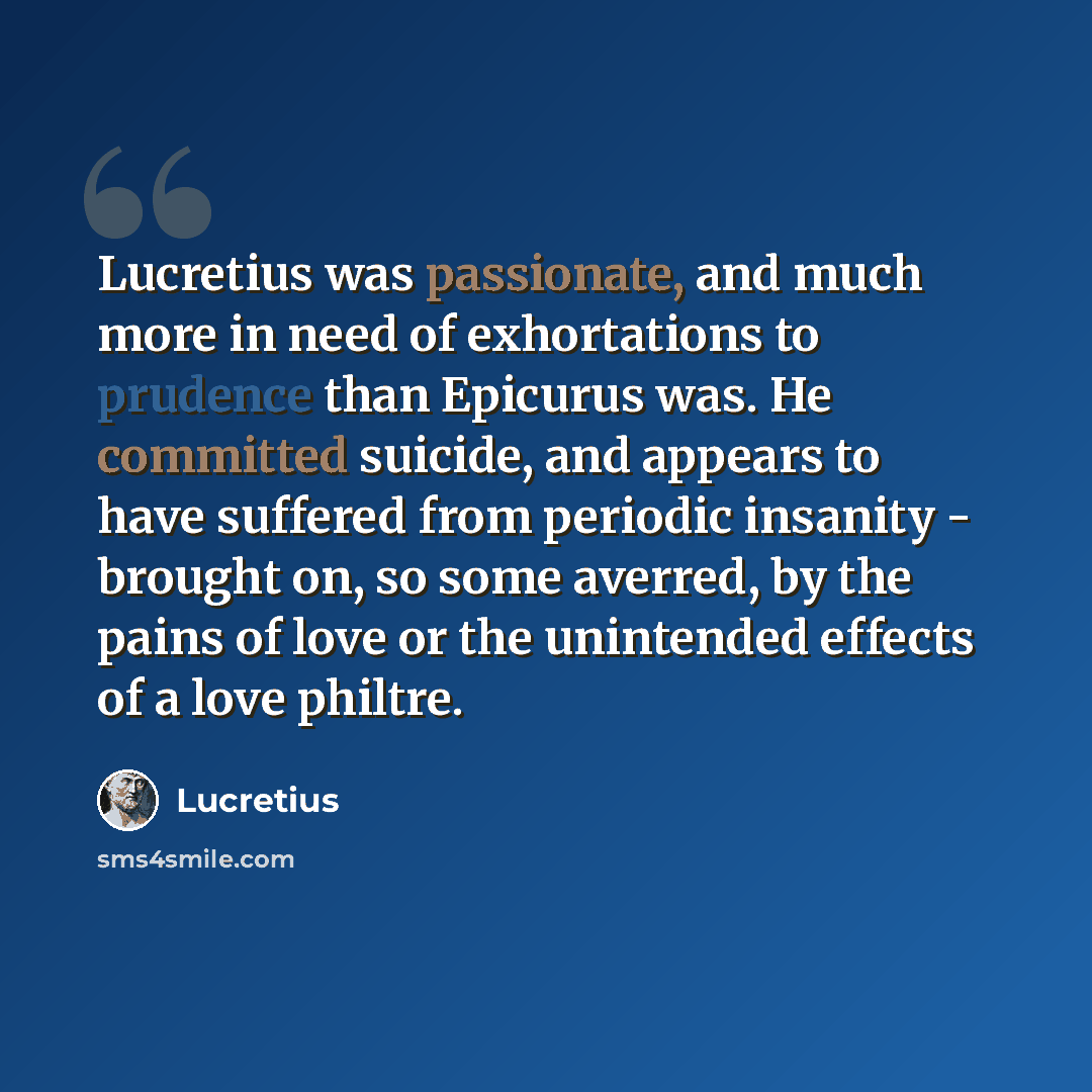 “Lucretius was passionate, and much more in need of exhortations to prudence than Epicurus was. He committed suicide, and appears to have suffered from periodic insanity - brought on, so some averred, by the pains of love or the unintended effects of a love philtre.” quote by Lucretius