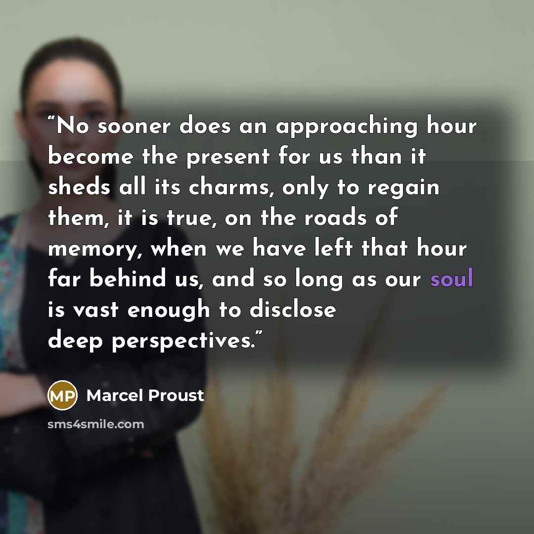 “No sooner does an approaching hour become the present for us than it sheds all its charms, only to regain them, it is true, on the roads of memory, when we have left that hour far behind us, and so long as our soul is vast enough to disclose deep perspectives.” quote by Marcel Proust