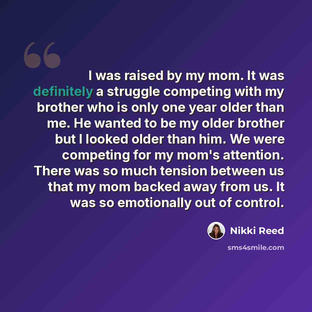 “I was raised by my mom. It was definitely a struggle competing with my brother who is only one year older than me. He wanted to be my older brother but I looked older than him. We were competing for my mom's attention. There was so much tension between us that my mom backed away from us. It was so…” quote by Nikki Reed
