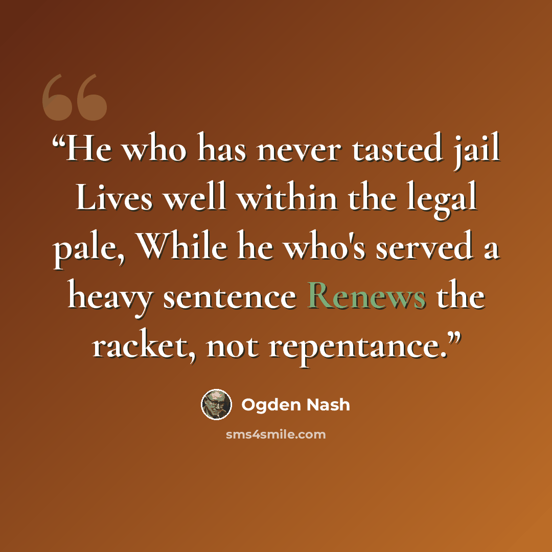 “He who has never tasted jail Lives well within the legal pale, While he who's served a heavy sentence Renews the racket, not repentance.” quote by Ogden Nash