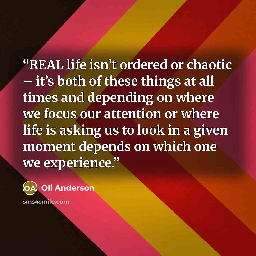 “REAL life isn’t ordered or chaotic – it’s both of these things at all times and depending on where we focus our attention or where life is asking us to look in a given moment depends on which one we experience.” quote by Oli Anderson