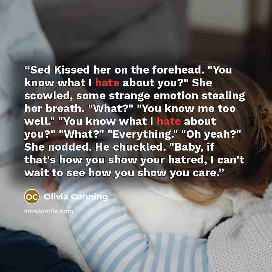 “Sed Kissed her on the forehead. "You know what I hate about you?" She scowled, some strange emotion stealing her breath. "What?" "You know me too well." "You know what I hate about you?" "What?" "Everything." "Oh yeah?" She nodded. He chuckled. "Baby, if that's how you show your hatred, I can't…” quote by Olivia Cunning