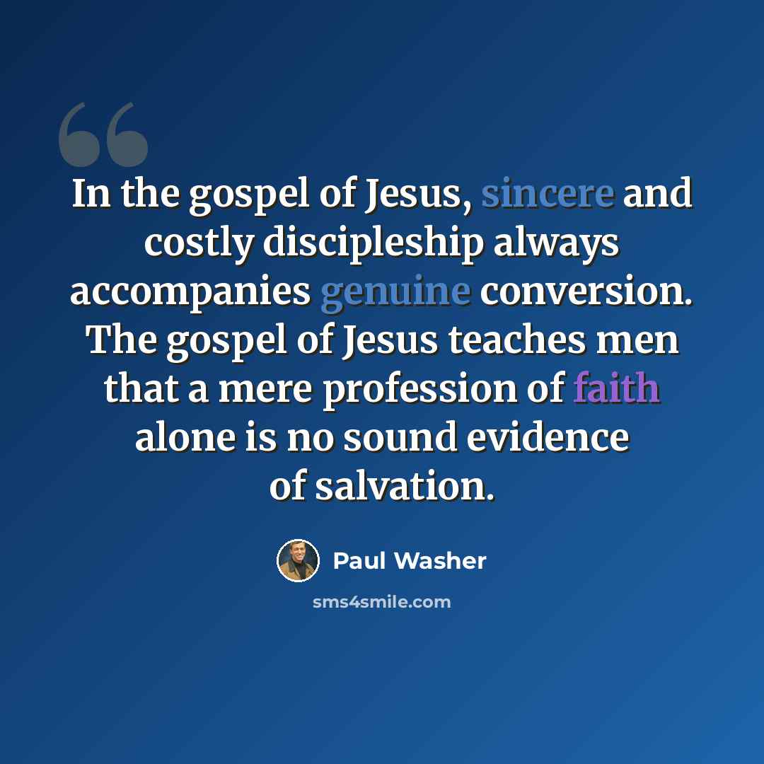 “In the gospel of Jesus, sincere and costly discipleship always accompanies genuine conversion. The gospel of Jesus teaches men that a mere profession of faith alone is no sound evidence of salvation.” quote by Paul Washer