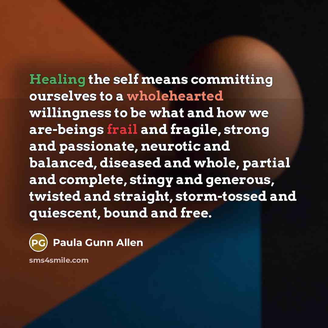 “Healing the self means committing ourselves to a wholehearted willingness to be what and how we are-beings frail and fragile, strong and passionate, neurotic and balanced, diseased and whole, partial and complete, stingy and generous, twisted and straight, storm-tossed and quiescent, bound and free.” quote by Paula Gunn Allen
