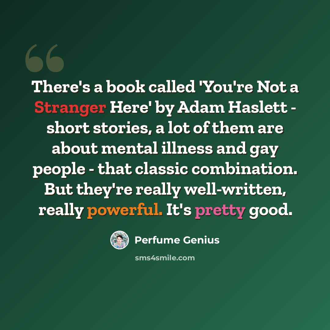 “There's a book called 'You're Not a Stranger Here' by Adam Haslett - short stories, a lot of them are about mental illness and gay people - that classic combination. But they're really well-written, really powerful. It's pretty good.” quote by Perfume Genius