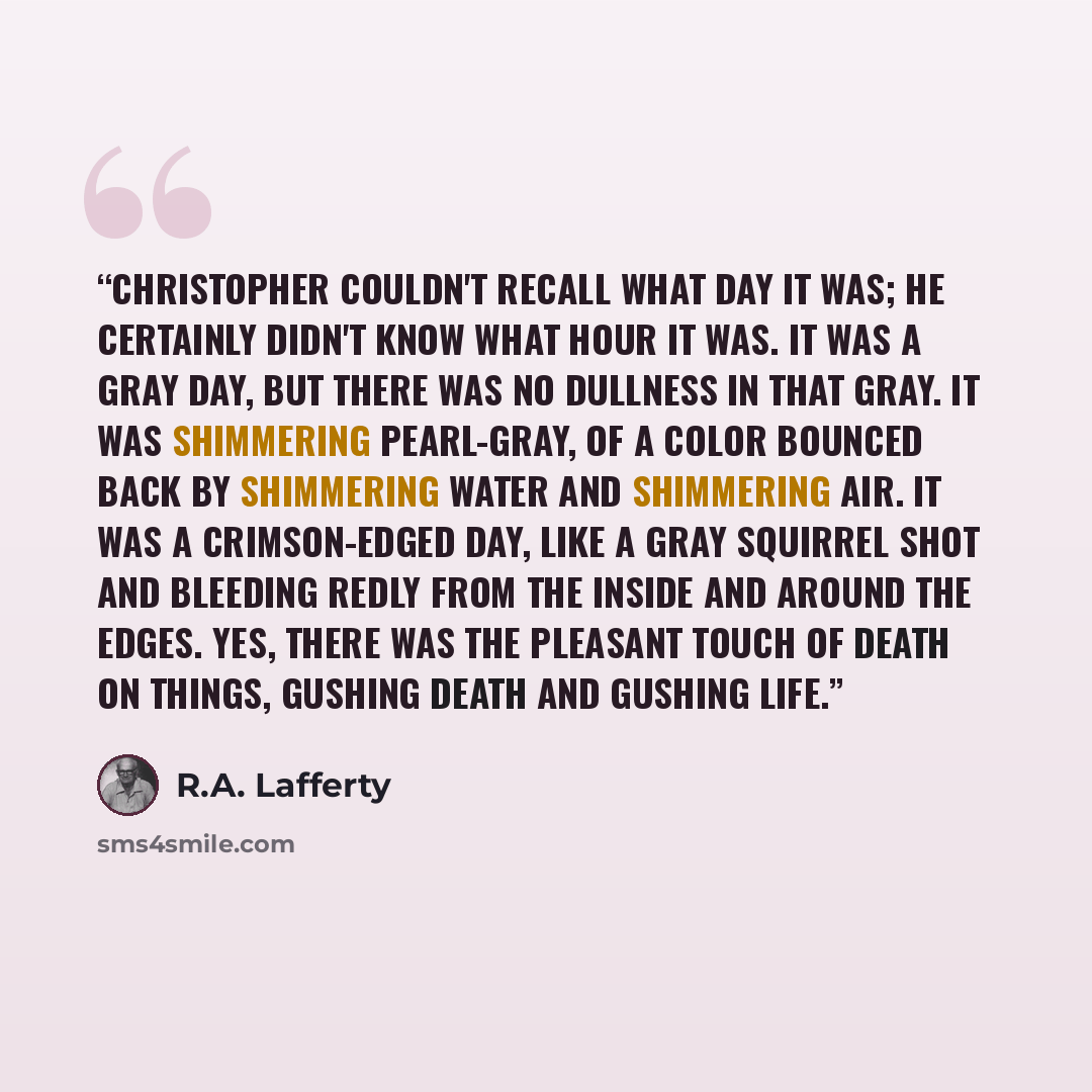 “Christopher couldn't recall what day it was; he certainly didn't know what hour it was. It was a gray day, but there was no dullness in that gray. It was shimmering pearl-gray, of a color bounced back by shimmering water and shimmering air. It was a crimson-edged day, like a gray squirrel shot and…” quote by R.A. Lafferty